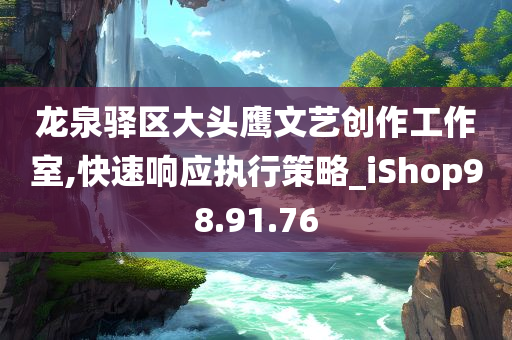 龙泉驿区大头鹰文艺创作工作室,快速响应执行策略_iShop98.91.76