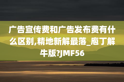 广告宣传费和广告发布费有什么区别,精地新解最落_庖丁解牛版?JMF56