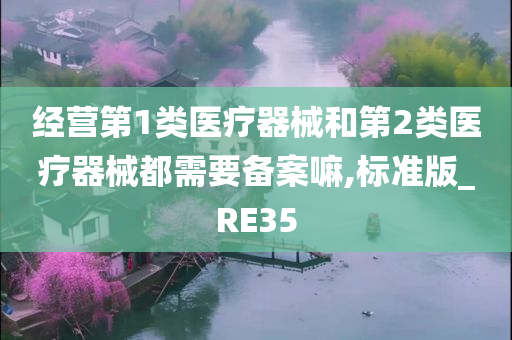 经营第1类医疗器械和第2类医疗器械都需要备案嘛,标准版_RE35