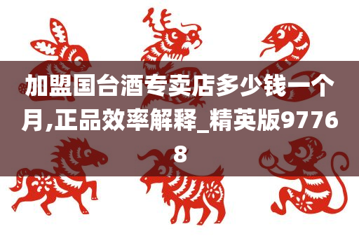 加盟国台酒专卖店多少钱一个月,正品效率解释_精英版97768