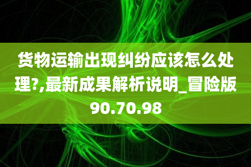 货物运输出现纠纷应该怎么处理?,最新成果解析说明_冒险版90.70.98