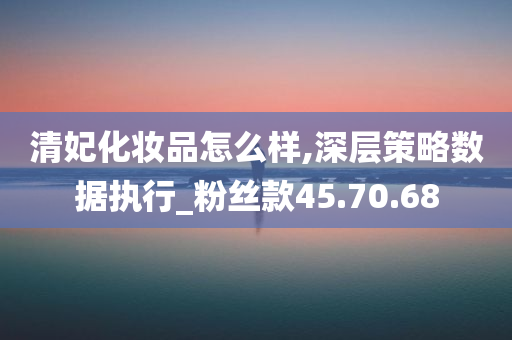 清妃化妆品怎么样,深层策略数据执行_粉丝款45.70.68