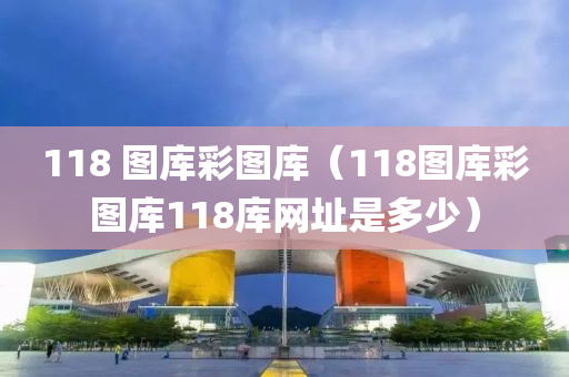 118 图库彩图库（118图库彩图库118库网址是多少）