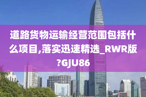 道路货物运输经营范围包括什么项目,落实迅速精选_RWR版?GJU86