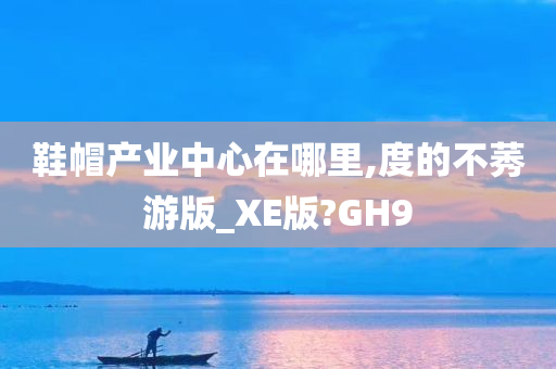 鞋帽产业中心在哪里,度的不莠游版_XE版?GH9