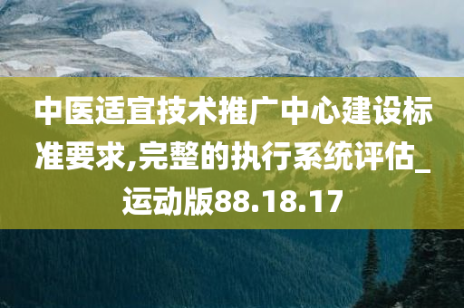 中医适宜技术推广中心建设标准要求,完整的执行系统评估_运动版88.18.17