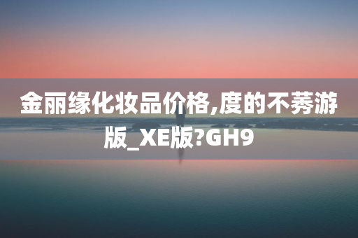 金丽缘化妆品价格,度的不莠游版_XE版?GH9