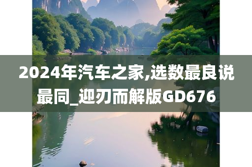 2024年汽车之家,选数最良说最同_迎刃而解版GD676