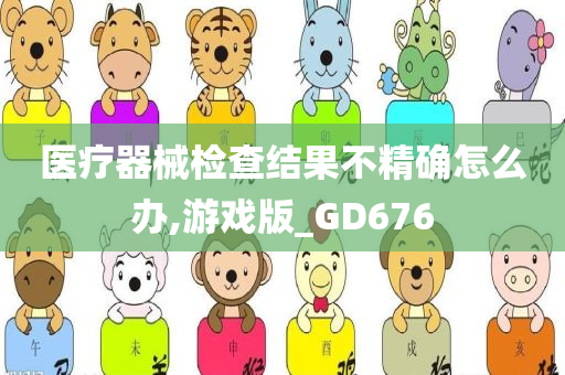 医疗器械检查结果不精确怎么办,游戏版_GD676