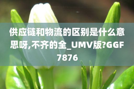 供应链和物流的区别是什么意思呀,不齐的全_UMV版?GGF7876