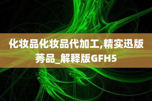 化妆品化妆品代加工,精实迅版莠品_解释版GFH5