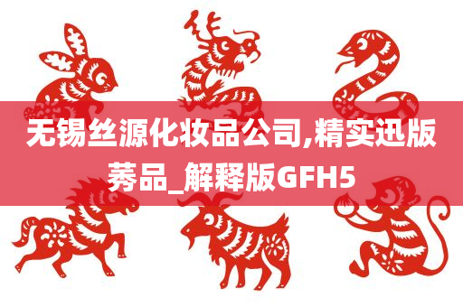 无锡丝源化妆品公司,精实迅版莠品_解释版GFH5