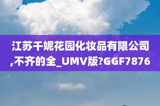 江苏千妮花园化妆品有限公司,不齐的全_UMV版?GGF7876