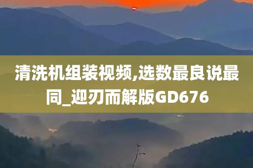 清洗机组装视频,选数最良说最同_迎刃而解版GD676