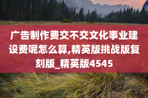 广告制作费交不交文化事业建设费呢怎么算,精英版挑战版复刻版_精英版4545