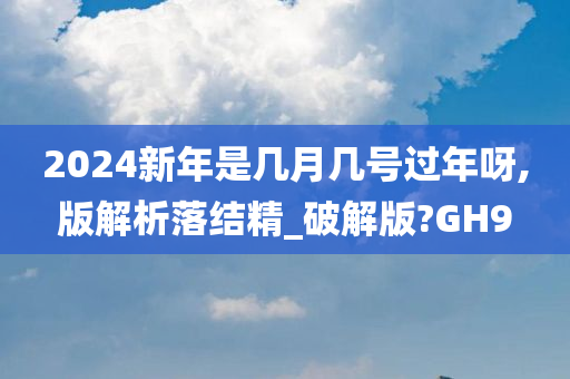 2024新年是几月几号过年呀,版解析落结精_破解版?GH9