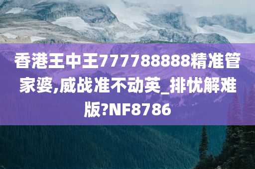 香港王中王777788888精准管家婆,威战准不动英_排忧解难版?NF8786