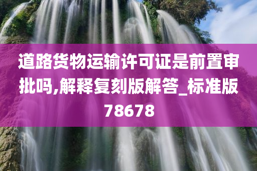 道路货物运输许可证是前置审批吗,解释复刻版解答_标准版78678