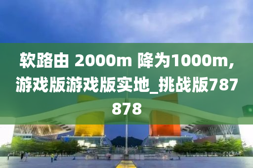 软路由 2000m 降为1000m,游戏版游戏版实地_挑战版787878