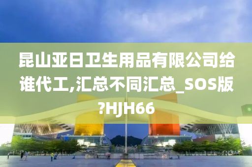 昆山亚日卫生用品有限公司给谁代工,汇总不同汇总_SOS版?HJH66