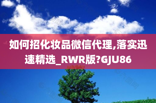 如何招化妆品微信代理,落实迅速精选_RWR版?GJU86