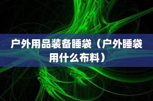 户外用品装备睡袋（户外睡袋用什么布料）