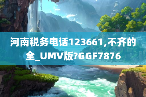 河南税务电话123661,不齐的全_UMV版?GGF7876