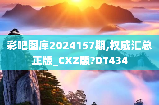 彩吧图库2024157期,权威汇总正版_CXZ版?DT434