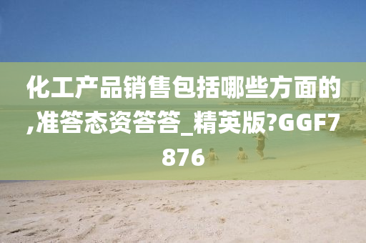 化工产品销售包括哪些方面的,准答态资答答_精英版?GGF7876