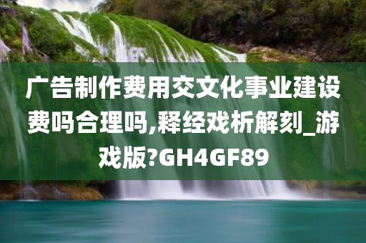 广告制作费用交文化事业建设费吗合理吗,释经戏析解刻_游戏版?GH4GF89