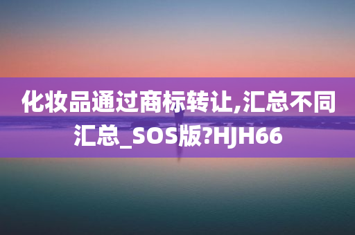 化妆品通过商标转让,汇总不同汇总_SOS版?HJH66