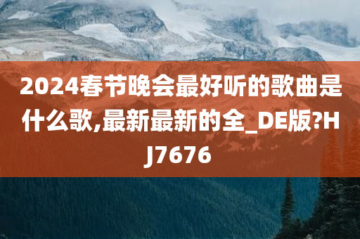 2024春节晚会最好听的歌曲是什么歌,最新最新的全_DE版?HJ7676