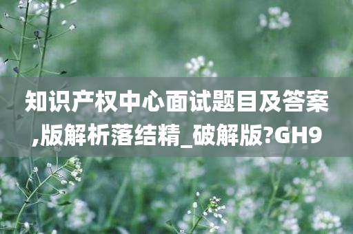 知识产权中心面试题目及答案,版解析落结精_破解版?GH9