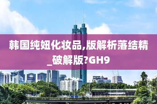 韩国纯妞化妆品,版解析落结精_破解版?GH9