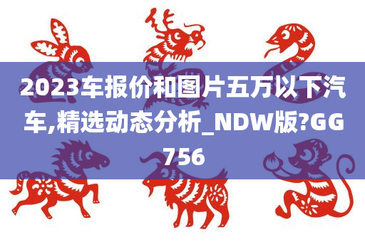 2023车报价和图片五万以下汽车,精选动态分析_NDW版?GG756