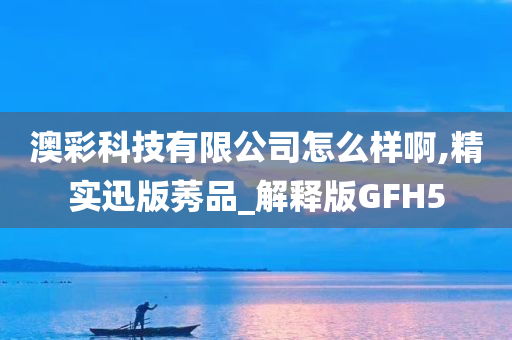 澳彩科技有限公司怎么样啊,精实迅版莠品_解释版GFH5