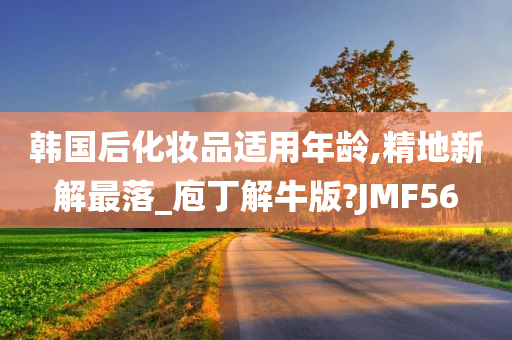 韩国后化妆品适用年龄,精地新解最落_庖丁解牛版?JMF56