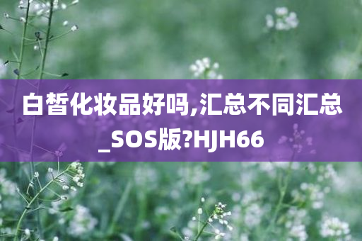 白皙化妆品好吗,汇总不同汇总_SOS版?HJH66