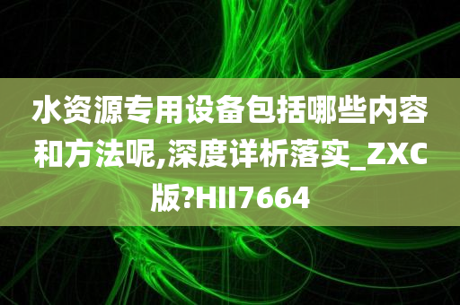 水资源专用设备包括哪些内容和方法呢,深度详析落实_ZXC版?HII7664