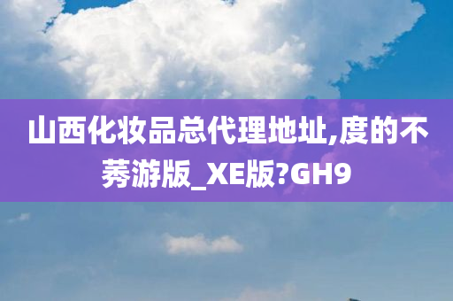 山西化妆品总代理地址,度的不莠游版_XE版?GH9