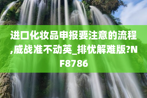 进口化妆品申报要注意的流程,威战准不动英_排忧解难版?NF8786