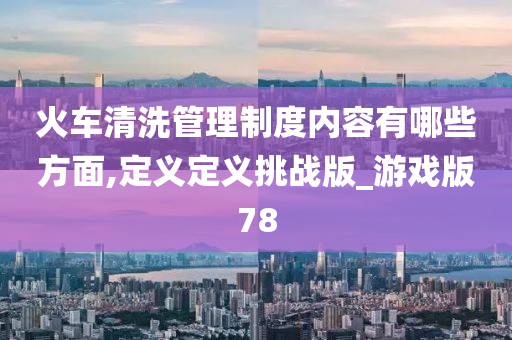 火车清洗管理制度内容有哪些方面,定义定义挑战版_游戏版78