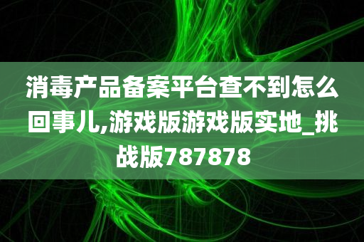 消毒产品备案平台查不到怎么回事儿,游戏版游戏版实地_挑战版787878