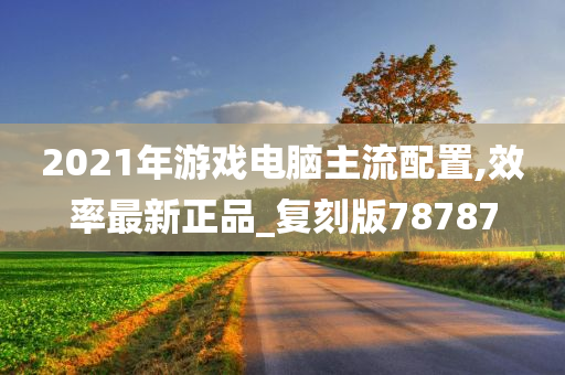 2021年游戏电脑主流配置,效率最新正品_复刻版78787