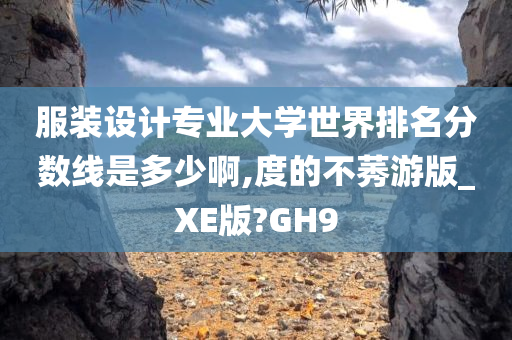 服装设计专业大学世界排名分数线是多少啊,度的不莠游版_XE版?GH9