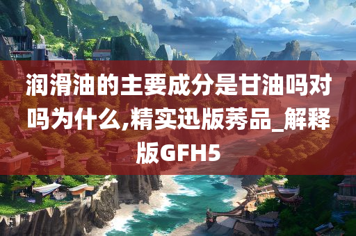 润滑油的主要成分是甘油吗对吗为什么,精实迅版莠品_解释版GFH5