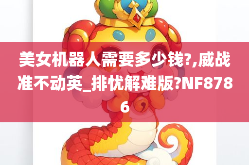 美女机器人需要多少钱?,威战准不动英_排忧解难版?NF8786