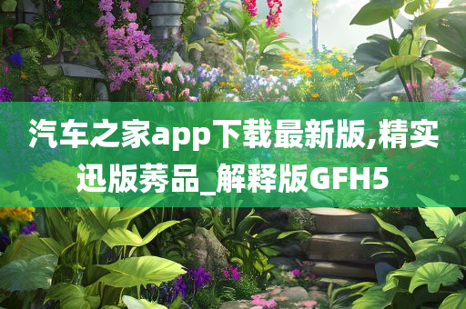 汽车之家app下载最新版,精实迅版莠品_解释版GFH5