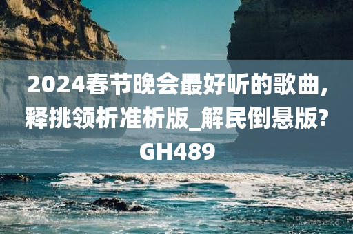 2024春节晚会最好听的歌曲,释挑领析准析版_解民倒悬版?GH489