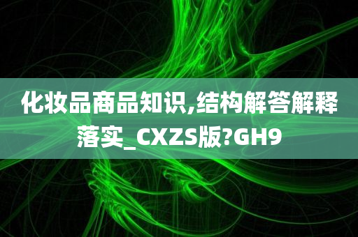 化妆品商品知识,结构解答解释落实_CXZS版?GH9